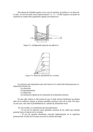 Para alturas de fachadas iguales a tres veces la anchura, la anchura o a la altura de
la calle , el nivel de ruido crece respectivamente +2, +5, + 10 dB, respecto a un punto de
medición en campo libre igualmente alejado una distancia b.




              Figura nº x: Configuración típica de una calle en U




                Figura nº x: Balcones apantallando las viviendas




      Los factores más importantes que intervienen en el control del aislamiento por su
disposición formal son:
         -La absorción.
         -El apantallamiento.
         -La dispersión.
         -La inclinación óptima de los materiales de aislamiento acústico.

      En una calle ruidosa es fácil observar que el ruido alcanza fácilmente las plantas
altas de los edificios aunque se utilicen pantallas acústicas cerca de la calle. Por tanto,
en este caso, sólo cabe la posibilidad de un método de aislamiento local.

      En este sentido, se considerarán dos procedimientos :
         - El uso de los balcones como pantallas acústicas de las ondas que intentan
penetrar hacia el interior de la vivienda
         - El uso de material absorbente colocado habitualmente en la superficie
perteneciente al techo de la terraza cerca de la ventana del hogar
 