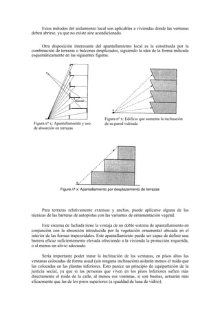 Estos métodos del aislamiento local son aplicables a viviendas donde las ventanas
deben abrirse, ya que no existe aire acondicionado.

     Otra disposición interesante del apantallamiento local es la constituida por la
combinación de terrazas o balcones desplazados, siguiendo la idea de la forma indicada
esquemáticamente en las siguientes figuras.




                                          Figura nº x: Edificio que aumenta la inclinación
 Figura nº x: Apantallamiento y uso       de su pared vidriada
 de absorción en terrazas




                Figura nº x: Apantallamiento por desplazamiento de terrazas




      Para terrazas relativamente extensas y anchas, puede aplicarse alguna de las
técnicas de las barreras de autopistas con las variantes de ornamentación vegetal.

       Este sistema de fachada tiene la ventaja de un doble sistema de apantallamiento en
conjunción con la absorción introducida por la vegetación ornamental ubicada en el
interior de las formas trapezoidales. Este apantallamiento puede ser capaz de definir una
barrera eficaz suficientemente elevada ofreciendo a la vivienda la protección requerida,
o al menos un alivio adecuado.

       Sería importante poder tratar la inclinación de las ventanas, en pisos altos las
ventanas colocadas de forma usual (sin ninguna inclinación) aislarán menos el ruido que
las colocadas en las plantas inferiores. Esto parece un principio de equipartición de la
justicia social, ya que si las personas que viven en los pisos inferiores sufren más
directamente el ruido de la calle, al menos sus ventanas, si son buenas, actuarán más
eficazmente que las de los pisos superiores (a igualdad de luna de vidrio).
 