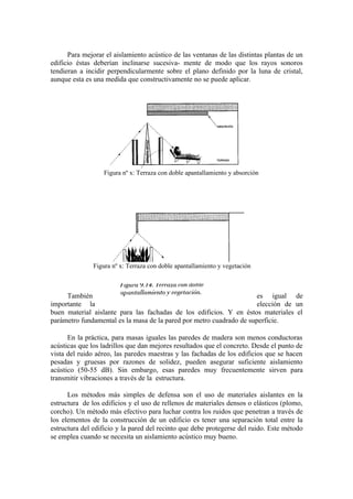 Para mejorar el aislamiento acústico de las ventanas de las distintas plantas de un
edificio éstas deberían inclinarse sucesiva- mente de modo que los rayos sonoros
tendieran a incidir perpendicularmente sobre el plano definido por la luna de cristal,
aunque esta es una medida que constructivamente no se puede aplicar.




                   Figura nº x: Terraza con doble apantallamiento y absorción




               Figura nº x: Terraza con doble apantallamiento y vegetación



     También                                                          es igual de
importante la                                                         elección de un
buen material aislante para las fachadas de los edificios. Y en éstos materiales el
parámetro fundamental es la masa de la pared por metro cuadrado de superficie.

      En la práctica, para masas iguales las paredes de madera son menos conductoras
acústicas que los ladrillos que dan mejores resultados que el concreto. Desde el punto de
vista del ruido aéreo, las paredes maestras y las fachadas de los edificios que se hacen
pesadas y gruesas por razones de solidez, pueden asegurar suficiente aislamiento
acústico (50-55 dB). Sin embargo, esas paredes muy frecuentemente sirven para
transmitir vibraciones a través de la estructura.

      Los métodos más simples de defensa son el uso de materiales aislantes en la
estructura de los edificios y el uso de rellenos de materiales densos o elásticos (plomo,
corcho). Un método más efectivo para luchar contra los ruidos que penetran a través de
los elementos de la construcción de un edificio es tener una separación total entre la
estructura del edificio y la pared del recinto que debe protegerse del ruido. Este método
se emplea cuando se necesita un aislamiento acústico muy bueno.
 