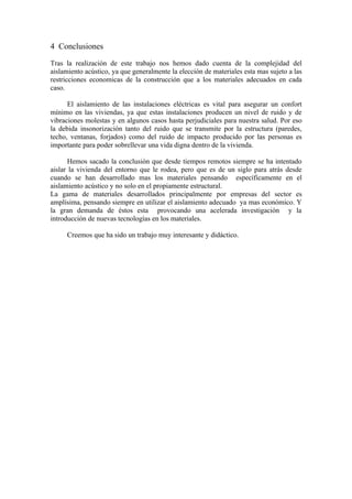 4 Conclusiones
Tras la realización de este trabajo nos hemos dado cuenta de la complejidad del
aislamiento acústico, ya que generalmente la elección de materiales esta mas sujeto a las
restricciones economicas de la construcción que a los materiales adecuados en cada
caso.

      El aislamiento de las instalaciones eléctricas es vital para asegurar un confort
mínimo en las viviendas, ya que estas instalaciones producen un nivel de ruido y de
vibraciones molestas y en algunos casos hasta perjudiciales para nuestra salud. Por eso
la debida insonorización tanto del ruido que se transmite por la estructura (paredes,
techo, ventanas, forjados) como del ruido de impacto producido por las personas es
importante para poder sobrellevar una vida digna dentro de la vivienda.

      Hemos sacado la conclusión que desde tiempos remotos siempre se ha intentado
aislar la vivienda del entorno que le rodea, pero que es de un siglo para atrás desde
cuando se han desarrollado mas los materiales pensando específicamente en el
aislamiento acústico y no solo en el propiamente estructural.
La gama de materiales desarrollados principalmente por empresas del sector es
amplísima, pensando siempre en utilizar el aislamiento adecuado ya mas económico. Y
la gran demanda de éstos esta provocando una acelerada investigación y la
introducción de nuevas tecnologías en los materiales.

     Creemos que ha sido un trabajo muy interesante y didáctico.
 