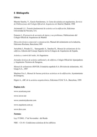 5 Bibliografía
Libros:

Maestre Sancho, V., García Senchermes, A. Curso de acústica en arquitectura, Servicio
de Publicaciones del Colegio Oficial de Arquitectos de Madrid, Madrid, 1998

Arizmendi L.J., Tratado fundamental de acústica en la edificación, Ediciones
Universidad de Navarra, S.A.

Fonseca J., El proyecto de un teatro de ópera y sus problemas, Publicaciones del
Colegio Oficial de Arquitectos de Madrid

Dirección técnico-comercial y comunicación, Manual del aislamiento en la industria,
Ediciones Roclaine, Barcelona,1989

Arricibita J., Posada J.L., Sansegundo A., Sanchez R., Manual de aislamiento de los
edificios, Edición del Consejo Superior de los Colegios de Arquitectos de España.

Acústica y control del ruido, AA Ingenieros

Jornadas técnicas de acústica ambiental y de edificios, Colegio Oficial de Aparejadores
y Arquitectos Técnicos de Zaragoza,

Manual de aislamiento ISOVER, Cristalería española S.A.-División de aislamiento, AG.
Grupo S.A., 1987

Martínez Fco.J., Manual de buenas prácticas acústicas en la edificación, Ayuntamiento
de Zaragoza,

Higini A., ABC de la acústica arquitectónica, Ediciones CEAC S.A., Barcelona, 1999


Paginas web:

www.acusticarq.com

www.isover.net

www.construirydecorar.com

www.arquitecto.com.uy

www.dow.com

Normas:

Ley 37/2003, 17 de Noviembre : del Ruido

NBE – CA 81: Condiciones acústicas de los edificios
 
