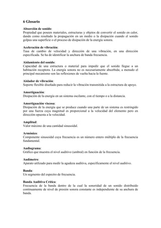 6 Glosario
Absorción de sonido:
Propiedad que poseen materiales, estructuras y objetos de convertir el sonido en calor,
dando como resultado la propagación en un medio o la disipación cuando el sonido
golpea una superficie o el proceso de disipación de la energía sonora.

Aceleración de vibración:
Tasa de cambio de velocidad y dirección de una vibración, en una dirección
especificada. Se ha de identificar la anchura de banda frecuencia.

Aislamiento del sonido:
Capacidad de una estructura o material para impedir que el sonido llegue a un
habitación receptora. La energía sonora no es necesariamente absorbida; a menudo el
principal mecanismo son las reflexiones de vuelta hacia la fuente.

Aislador de vibración:
Soporte flexible diseñado para reducir la vibración transmitida a la estructura de apoyo.

Amortiguación:
Disipación de la energía en un sistema oscilante, con el tiempo o a la distancia.

Amortiguación viscosa:
Disipación de la energía que se produce cuando una parte de un sistema es restringido
por una fuerza cuya magnitud es proporcional a la velocidad del elemento pero en
dirección opuesta a la velocidad.

Amplitud:
Valor máximo de una cantidad sinusoidal.

Armónico:
Componente sinusoidal cuya frecuencia es un número entero múltiplo de la frecuencia
fundamental.

Audiograma:
Gráfico que muestra el nivel auditivo (umbral) en función de la frecuencia.

Audímetro:
Aparato utilizado para medir la agudeza auditiva, específicamente el nivel auditivo.

Banda:
Un segmento del espectro de frecuencia.

Banda Auditiva Crítica:
Frecuencia de la banda dentro de la cual la sonoridad de un sonido distribuido
continuamente de nivel de presión sonora constante es independiente de su anchura de
banda.
 