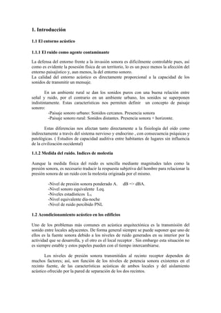 1. Introducción

1.1 El entorno acústico

1.1.1 El ruido como agente contaminante

La defensa del entorno frente a la invasión sonora es difícilmente controlable pues, así
como es evidente la posesión física de un territorio, lo es un poco menos la afección del
entorno paisajístico y, aun menos, la del entorno sonoro.
La calidad del entorno acústico es directamente proporcional a la capacidad de los
sonidos de transmitir un mensaje.

        En un ambiente rural se dan los sonidos puros con una buena relación entre
señal y ruido, por el contrario en un ambiente urbano, los sonidos se superponen
indistintamente. Estas características nos permiten definir un concepto de paisaje
sonoro:
          -Paisaje sonoro urbano: Sonidos cercanos. Presencia sonora
          -Paisaje sonoro rural: Sonidos distantes. Presencia sonora + horizonte.

        Estas diferencias nos afectan tanto directamente a la fisiología del oído como
indirectamente a través del sistema nervioso y endocrino , con consecuencia psíquicas y
patológicas. ( Estudios de capacidad auditiva entre habitantes de lugares sin influencia
de la civilización occidental)

1.1.2 Medida del ruido. Indices de molestia

Aunque la medida física del ruido es sencilla mediante magnitudes tales como la
presión sonora, es necesario traducir la respuesta subjetiva del hombre para relacionar la
presión sonora de un ruido con la molestia originada por el mismo.

         -Nivel de presión sonora ponderado A.      dB => dBA.
         -Nivel sonoro equivalente Leq.
         -Niveles estadísticos LN
         -Nivel equivalente día-noche
         -Nivel de ruido percibido PNL

1.2 Acondicionamiento acústico en los edificios

Uno de los problemas más comunes en acústica arquitectónica es la transmisión del
sonido entre locales adyacentes. De forma general siempre se puede suponer que uno de
ellos es la fuente sonora debido a los niveles de ruido generados en su interior por la
actividad que se desarrolla, y el otro es el local receptor . Sin embargo esta situación no
es siempre estable y estos papeles pueden con el tiempo intercambiarse.

       Los niveles de presión sonora transmitidos al recinto receptor dependen de
muchos factores; así, son función de los niveles de potencia sonora existentes en el
recinto fuente, de las características acústicas de ambos locales y del aislamiento
acústico ofrecido por la pared de separación de los dos recintos.
 