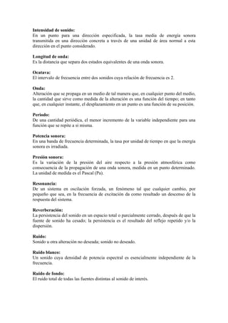 Intensidad de sonido:
En un punto para una dirección especificada, la tasa media de energía sonora
transmitida en una dirección concreta a través de una unidad de área normal a esta
dirección en el punto considerado.

Longitud de onda:
Es la distancia que separa dos estados equivalentes de una onda sonora.

Ocatava:
El intervalo de frecuencia entre dos sonidos cuya relación de frecuencia es 2.

Onda:
Alteración que se propaga en un medio de tal manera que, en cualquier punto del medio,
la cantidad que sirve como medida de la alteración es una función del tiempo; en tanto
que, en cualquier instante, el desplazamiento en un punto es una función de su posición.

Periodo:
De una cantidad periódica, el menor incremento de la variable independiente para una
función que se repite a si misma.

Potencia sonora:
En una banda de frecuencia determinada, la tasa por unidad de tiempo en que la energía
sonora es irradiada.

Presión sonora:
Es la variación de la presión del aire respecto a la presión atmosférica como
consecuencia de la propagación de una onda sonora, medida en un punto determinado.
La unidad de medida es el Pascal (Pa).

Resonancia:
De un sistema en oscilación forzada, un fenómeno tal que cualquier cambio, por
pequeño que sea, en la frecuencia de excitación da como resultado un descenso de la
respuesta del sistema.

Reverberación:
La persistencia del sonido en un espacio total o parcialmente cerrado, después de que la
fuente de sonido ha cesado; la persistencia es el resultado del reflejo repetido y/o la
dispersión.

Ruido:
Sonido u otra alteración no deseada; sonido no deseado.

Ruido blanco:
Un sonido cuya densidad de potencia espectral es esencialmente independiente de la
frecuencia.

Ruido de fondo:
El ruido total de todas las fuentes distintas al sonido de interés.
 
