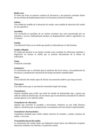 Ruido rosa:
El ruido que tiene un espectro continuo de frecuencia y una potencia constante dentro
de una anchura de banda proporcional a la frecuencia central de la banda.

Sabino:
Una unidad de medida de la absorción de sonido; unas medida de absorción del sonido
de una superficie.

Sacudida:
Una excitación no periódica de un sistema mecánico que está caracterizada por ser
repentina y severa y habitualmente produce un desplazamiento relativo significativo en
el sistema.

Sonido:
Una alteración física en un medio que puede ser detectada por el oído humano.

Sonido reflejado:
El sonido que persiste en un espacio cerrado como resultado de reflexiones repetidas o
dispersión; no incluye el sonido que se trasmite directamente de la fuente sin
reflexiones.

Sonio:
Unidad de sonoridad.

Sonómetro:
Un instrumento que es utilizado para la medición del nivel sonoro, con ponderación de
frecuencia y ponderación exponencial de tiempo promedio estandarizadas.

Tono:
Una oscilación del sonido capaz de elicitar una sensación auditiva que tenga un tono.

Tono puro:
Una onda sonora que es una función sinusoidal simple del tiempo.

Transductor:
Aparato diseñado para recibir una señal de entrada de determinado tipo y aporta una
señal de salida de distinto tipo, de tal manera que la característica deseada de la señal de
entrada aparece en la señal de salida.

Transductor de vibración:
Aparato que convierte la sacudida o movimiento vibratorio en una señal eléctrica
(óptica o mecánica) que es proporcional a un parámetro del movimiento experimentado.

Transductor electroacústico:
Transductor diseñado para recibir señales eléctrica de entradas y señales acústicas de
salida, o viceversa.

Transmisión lateral del sonido:
La transmisión del sonido desde una habitación fuente hacia una habitación receptora
adyacente mediante cías distintas a la partición común.
 