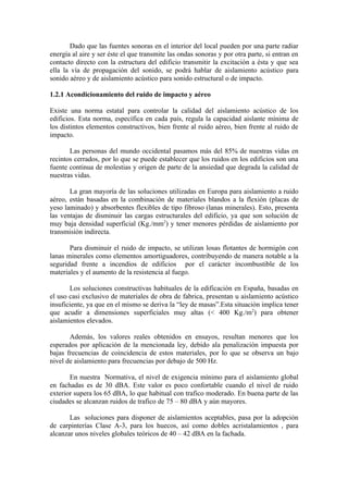 Dado que las fuentes sonoras en el interior del local pueden por una parte radiar
energía al aire y ser éste el que transmite las ondas sonoras y por otra parte, si entran en
contacto directo con la estructura del edificio transmitir la excitación a ésta y que sea
ella la vía de propagación del sonido, se podrá hablar de aislamiento acústico para
sonido aéreo y de aislamiento acústico para sonido estructural o de impacto.

1.2.1 Acondicionamiento del ruido de impacto y aéreo

Existe una norma estatal para controlar la calidad del aislamiento acústico de los
edificios. Esta norma, específica en cada país, regula la capacidad aislante mínima de
los distintos elementos constructivos, bien frente al ruido aéreo, bien frente al ruido de
impacto.

       Las personas del mundo occidental pasamos más del 85% de nuestras vidas en
recintos cerrados, por lo que se puede establecer que los ruidos en los edificios son una
fuente continua de molestias y origen de parte de la ansiedad que degrada la calidad de
nuestras vidas.

       La gran mayoría de las soluciones utilizadas en Europa para aislamiento a ruido
aéreo, están basadas en la combinación de materiales blandos a la flexión (placas de
yeso laminado) y absorbentes flexibles de tipo fibroso (lanas minerales). Esto, presenta
las ventajas de disminuir las cargas estructurales del edificio, ya que son solución de
muy baja densidad superficial (Kg./mm2) y tener menores pérdidas de aislamiento por
transmisión indirecta.

       Para disminuir el ruido de impacto, se utilizan losas flotantes de hormigón con
lanas minerales como elementos amortiguadores, contribuyendo de manera notable a la
seguridad frente a incendios de edificios por el carácter incombustible de los
materiales y el aumento de la resistencia al fuego.

       Los soluciones constructivas habituales de la edificación en España, basadas en
el uso casi exclusivo de materiales de obra de fabrica, presentan u aislamiento acústico
insuficiente, ya que en el mismo se deriva la “ley de masas”.Esta situación implica tener
que acudir a dimensiones superficiales muy altas (< 400 Kg./m2) para obtener
aislamientos elevados.

       Además, los valores reales obtenidos en ensayos, resultan menores que los
esperados por aplicación de la mencionada ley, debido ala penalización impuesta por
bajas frecuencias de coincidencia de estos materiales, por lo que se observa un bajo
nivel de aislamiento para frecuencias por debajo de 500 Hz.

       En nuestra Normativa, el nivel de exigencia mínimo para el aislamiento global
en fachadas es de 30 dBA. Este valor es poco confortable cuando el nivel de ruido
exterior supera los 65 dBA, lo que habitual con trafico moderado. En buena parte de las
ciudades se alcanzan ruidos de trafico de 75 – 80 dBA y aún mayores.

       Las soluciones para disponer de aislamientos aceptables, pasa por la adopción
de carpinterías Clase A-3, para los huecos, así como dobles acristalamientos , para
alcanzar unos niveles globales teóricos de 40 – 42 dBA en la fachada.
 