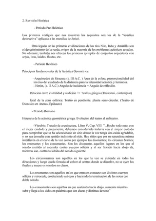 2. Revisión Histórica

         - Periodo Pre-Helénico

Los primeros vestigios que nos muestran los requisitos son los de la “acústica
destructiva” aplicada a las murallas de Jericó.

        Otro legado de las primeras civilizaciones de los ríos Nilo, Indo y Amarillo son
el descubrimiento de la rueda, origen de la mayoría de los problemas acústicos actuales.
No obstante, también nos ofrecen los primeros ejemplos de conjuntos orquestales con
arpas, liras, laúdes, flautas, etc.

         - Periodo Helénico

Principios fundamentales de la Acústica Geométrica:

         -Arquímedes de Siracusa (s. III A.C. ) Área de la esfera, proporcionalidad del
         inverso del cuadrado de la distancia para la intensidad acústica y luminosa.
         - Herón, (s. II A.C.) Angulo de incidencia = Angulo de reflexión.

      Relación entre visibilidad y audición => Teatros griegos (Theaomai, contemplar)

     Ideal de la zona esférica: Teatro en pendiente, planta semi-circular. (Teatro de
Dionisios en Atenas, Epidauro)

       - Periodo Romano

Herencia de la acústica geométrica griega. Evolución del teatro al anfiteatro.

          -Vitrubio: Tratado de arquitectura, Libro V, Cap. VIII ”...Hecho todo esto, con
el mejor cuidado y preparación, debemos considerarlo todavía con el mayor cuidado
para comprobar que se ha seleccionado un sitio donde la voz tenga una caída agradable,
y no sea devuelta con sentido indistinto al oído. Hay sitios que por su naturaleza misma
interfieren en el curso de la voz como por ejemplo los disonantes; los circunzo Nantes;
los resonantes y los consonantes. Son los disonantes aquellos lugares en los que el
sonido emitido al ascender contra cuerpos sólidos y al ser llevado hacia abajo da,
mientras cae, contra la subida del sonido siguiente.

      Los circusionantes son aquéllos en los que la voz se extiende en todas las
direcciones y luego queda forzada al volver al centro, donde se disuelve, no se oyen los
finales y muere en sonidos no claros.

      Los resonantes son aquellos en los que entra en contacto con distintos cuerpos
sólidos y retrocede, produciendo así ecos y haciendo la terminación de las notas con
doble sonido.

      Los consonantes son aquéllos en que sostenida hacia abajo, aumenta mientras
sube y llega a los oídos en palabras que son claras y distintas de tono”
 