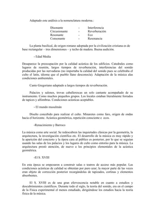 Adaptado este análisis a la nomenclatura moderna.:

                        Disonante            -       Interferencia
                        Circusionante        -       Reverberación
                        Resonante            -       Eco
                        Consonante           -       Resonancia

      La planta basilical, de origen romano adoptada por la civilización cristiana es de
base rectangular – tres dimensiones – y techo de madera. Buena audición.

         - Edad Media

Desaparece la preocupación por la calidad acústica de los edificios. Catedrales como
lugares de reunión, largos tiempos de reverberación, interferencias del sonido
producidas por las nervaduras (no importaba la calidad del sonido pues se celebraba el
culto el latín, idioma que el pueblo llano desconocía). Adaptación de la música alas
condiciones ambientales.

      Canto Gregoriano adaptado a largos tiempos de reverberación.

      Palacios y salones, trovas caballerescas un solo cantante acompañado de su
instrumento. Como muchos pequeños grupos. Los locales estaban literalmente forrados
de tapices y alfombras. Condiciones acústicas aceptables.

         - El mundo musulmán

      Diseño concebido para realizar el culto. Minaretes como faro, origen de ondas
hacia el horizonte. Acústica geométrica, repetición consciente e ecos.

         -Renacimiento y Barroco

La música como arte social. Se redescubren las inquietudes clásicas por la geometría, la
arquitectura, la investigación científica etc. El desarrollo de la música es muy rápido y
la aparición del concierto y la ópera cara al público es posterior, por lo que se seguían
usando las salas de los palacios y los lugares de culto como entorno para la música. La
arquitectura prestó atención, de nuevo a los principios elementales de la acústica
geométrica.

         -El S. XVIII

En esta época se empezaron a construir salas o teatros de acceso más popular. Las
condiciones acústicas de calidad se obtenían por puro azar; la mayor parte de las veces
eran objeto de corrección posterior recargándolas de tapizados, cortinas y elementos
absorbentes.

       El S. XVIII es de una gran efervescencia notable en cuanto a estudios y
descubrimientos científicos. Durante todo el siglo, la teoría del sonido, era en el campo
de la Física experimental el menos estudiado, dirigiéndose los estudios hacia la teoría
física de la música.
 