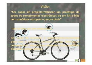 Visão:
“Ser capaz de projectar/fabricar um protótipo de
todos os componentes electrónicos de um kit e-bike
com qualidade europeia e preço chinês”
Isto foi dito por um empresário…
Ser capaz de transferir o conhecimento/tecnologia
para que a indústria nacional consiga fabricar os
componentes electrónicos relevantes (com qualidade
europeia e preço chinês).
3
Mobilidade Suave – 20 de Dezembro de 2013
 