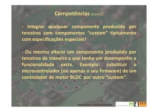 Competências (cont2):
- Integrar qualquer componente produzido por
terceiros com componentes “custom” tipicamente
com especificações especiais!
- Ou mesmo alterar um componente produzido por
terceiros de maneira a que tenha um desempenho e
funcionalidade extra. Exemplo: substituir o
microcontrolador (ou apenas o seu firmware) de um
controlador de motor BLDC por outro “custom”.
6
Mobilidade Suave – 20 de Dezembro de 2013
 