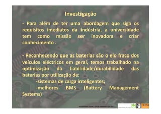 Investigação
- Para além de ter uma abordagem que siga os
requisitos imediatos da indústria, a universidade
tem como missão ser inovadora e criar
conhecimento .
- Reconhecendo que as baterias são o elo fraco dos
veículos eléctricos em geral, temos trabalhado na
optimização da fiabilidade/durabilidade das
baterias por utilização de:
-sistemas de carga inteligentes;
-melhores BMS (Battery Management
Systems)
8
Mobilidade Suave – 20 de Dezembro de 2013
 