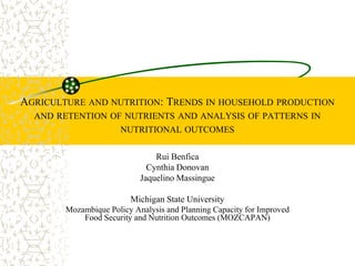AGRICULTURE AND NUTRITION: TRENDS IN HOUSEHOLD PRODUCTION
AND RETENTION OF NUTRIENTS AND ANALYSIS OF PATTERNS IN
NUTRITIONAL OUTCOMES
Rui Benfica
Cynthia Donovan
Jaquelino Massingue
Michigan State University
Mozambique Policy Analysis and Planning Capacity for Improved
Food Security and Nutrition Outcomes (MOZCAPAN)
 