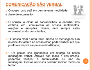  O nosso rosto está em permanente mobilidade
e cheio de expressão;
 O sorriso, o olhar, as sobrancelhas, o encolher dos
ombros, etc., comunicam os nossos sentimentos,
reações e emoções. Porém, nem sempre estes
movimentos são conscientes;
 • O nosso olhar é uma fonte imensa de mensagens. Um
interlocutor atento ao nosso olhar, pode verificar até que
ponto ele inspira simpatia ou hostilidade;
 • Os gestos são igualmente um reforço da nossa
mensagem verbal. Através das mãos e dos braços,
podemos verificar a autenticidade ou não da
mensagem. Gestos nervosos poderão indicar receio ou
temor;
11
 