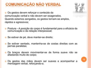  Os gestos devem reforçar o conteúdo da
comunicação verbal e não devem ser exagerados.
Quando estamos zangados, os gestos tornam-se amplos,
rápidos e agressivos;
 Postura - A posição do corpo é fundamental para a eficácia da
comunicação e da relação interpessoal;
 Se estiver de pé, deve manter-se direito;
 Se estiver sentado, mantenha-se de costas direitas com as
pernas paralelas;
 Os braços devem movimentar-se de forma suave não se
afastando muito do corpo;
 Os gestos das mãos devem ser suaves e acompanhar a
mensagem verbal, reforçando-a.
12
 