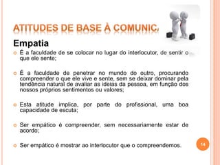 Empatia
 É a faculdade de se colocar no lugar do interlocutor, de sentir o
que ele sente;
 É a faculdade de penetrar no mundo do outro, procurando
compreender o que ele vive e sente, sem se deixar dominar pela
tendência natural de avaliar as ideias da pessoa, em função dos
nossos próprios sentimentos ou valores;
 Esta atitude implica, por parte do profissional, uma boa
capacidade de escuta;
 Ser empático é compreender, sem necessariamente estar de
acordo;
 Ser empático é mostrar ao interlocutor que o compreendemos. 14
 