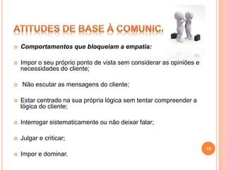  Comportamentos que bloqueiam a empatia:
 Impor o seu próprio ponto de vista sem considerar as opiniões e
necessidades do cliente;
 Não escutar as mensagens do cliente;
 Estar centrado na sua própria lógica sem tentar compreender a
lógica do cliente;
 Interrogar sistematicamente ou não deixar falar;
 Julgar e criticar;
 Impor e dominar.
15
 