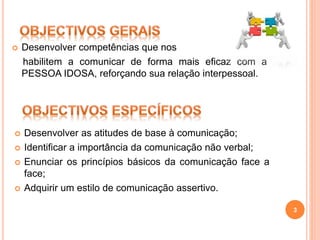  Desenvolver competências que nos
habilitem a comunicar de forma mais eficaz com a
PESSOA IDOSA, reforçando sua relação interpessoal.
 Desenvolver as atitudes de base à comunicação;
 Identificar a importância da comunicação não verbal;
 Enunciar os princípios básicos da comunicação face a
face;
 Adquirir um estilo de comunicação assertivo.
3
 