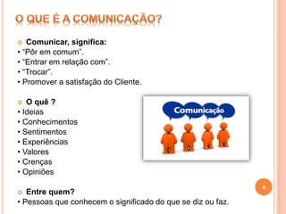  Comunicar, significa:
• “Pôr em comum”.
• “Entrar em relação com”.
• “Trocar”.
• Promover a satisfação do Cliente.
 O quê ?
• Ideias
• Conhecimentos
• Sentimentos
• Experiências
• Valores
• Crenças
• Opiniões
 Entre quem?
• Pessoas que conhecem o significado do que se diz ou faz.
4
 