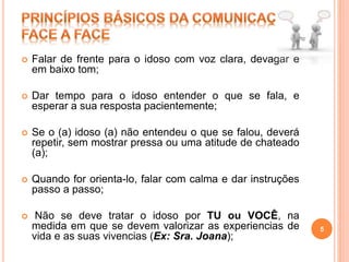  Falar de frente para o idoso com voz clara, devagar e
em baixo tom;
 Dar tempo para o idoso entender o que se fala, e
esperar a sua resposta pacientemente;
 Se o (a) idoso (a) não entendeu o que se falou, deverá
repetir, sem mostrar pressa ou uma atitude de chateado
(a);
 Quando for orienta-lo, falar com calma e dar instruções
passo a passo;
 Não se deve tratar o idoso por TU ou VOCÊ, na
medida em que se devem valorizar as experiencias de
vida e as suas vivencias (Ex: Sra. Joana);
5
 