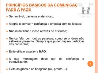  Ser amável, paciente e atencioso;
 Alegria e sorriso = confiança e empatia com os idosos;
 Não infantilizar o idoso através do discurso;
 Nunca falar com outras pessoas, como se o idoso não
estivesse presente. Sempre que puder, faça-o participar
das conversas;
 Evite utilizar a palavra NÃO;
 A sua mensagem deve ser de confiança e
tranquilizante;
 Evite as gírias e as bengalas (ok, pronto ...);
6
 