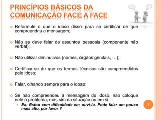  Reformule o que o idoso disse para se certificar de que
compreendeu a mensagem;
 Não se deve falar de assuntos pessoais (componente não
verbal);
 Não utilizar diminutivos (nomes, órgãos genitais, …);
 Certificar-se de que os termos técnicos são compreendidos
pelo idoso;
 Falar, olhando sempre para o idoso;
 Se não compreendeu a mensagem do idoso, não coloque
nele o problema, mas sim na situação ou em si:
 Ex: Estou com dificuldade em ouvi-lo. Pode falar um pouco
mais alto, por favor ?
7
 