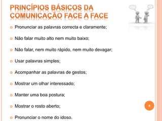  Pronunciar as palavras correcta e claramente;
 Não falar muito alto nem muito baixo;
 Não falar, nem muito rápido, nem muito devagar;
 Usar palavras simples;
 Acompanhar as palavras de gestos;
 Mostrar um olhar interessado;
 Manter uma boa postura;
 Mostrar o rosto aberto;
 Pronunciar o nome do idoso.
8
 