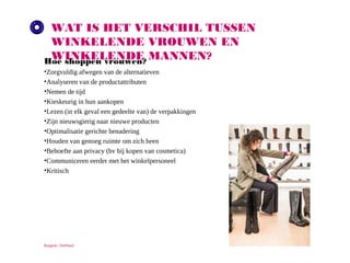 WAT IS HET VERSCHIL TUSSEN WINKELENDE
VROUWEN EN WINKELENDE MANNEN?
Hoe shoppen vrouwen?
•
•
•
•
•
•
•
•
•
•
•

Zorgvuldig afwegen van de alternatieven
Analyseren van de productattributen
Nemen de tijd
Kieskeurig in hun aankopen
Lezen (in elk geval een gedeelte van) de verpakkingen
Zijn nieuwsgierig naar nieuwe producten
Optimalisatie gerichte benadering
Houden van genoeg ruimte om zich heen
Behoefte aan privacy (bv bij kopen van cosmetica)
Communiceren eerder met het winkelpersoneel
Kritisch

Ruigrok | NetPanel

 