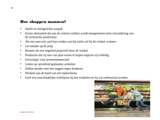 3

Hoe shoppen mannen?
•
•
•
•
•
•
•
•
•
•
•

Snelle en doelgerichte aanpak
Eerste alternatief dat aan de criteria voldoet wordt meegenomen (met
uitzondering van de technische producten)
Als een man niet snel kan vinden wat hij zoekt zal hij de winkel verlaten
Let minder op de prijs
Rennen als een ongeleid projectiel door de winkel
Producten die zij niet van plan waren te kopen negeren zij volledig
Gevoeliger voor promotiemateriaal
Letten op opvallend geplaatste artikelen
Zullen minder snel nee zeggen tegen kinderen
Winkelt aan de hand van een tijdsschema
Geef een man duidelijke richtlijnen bij het winkelen en hij zal enthousiast
worden

Ruigrok | NetPanel

 