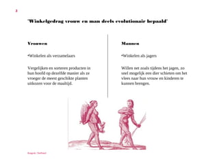 5

'Winkelgedrag vrouw en man deels evolutionair bepaald'

Vrouwen
•

Winkelen als verzamelaars

Vergelijken en sorteren producten
in hun hoofd op dezelfde manier
als ze vroeger de meest geschikte
planten uitkozen voor de maaltijd.

Ruigrok | NetPanel

Mannen
•Winkelen als jagers
Willen net zoals tijdens het jagen,
zo snel mogelijk een dier schieten
om het vlees naar hun vrouw en
kinderen te kunnen brengen.

 