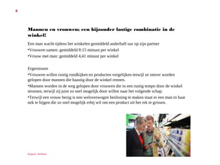 6

Mannen en vrouwen; een bijzonder lastige combinatie in de winkel!
Een man wacht tijdens het winkelen gemiddeld anderhalf uur op zijn partner
• Vrouwen samen: gemiddeld 8:15 minuut per winkel
• Vrouw met man: gemiddeld 4,41 minuut per winkel
Ergernissen
• Vrouwen willen rustig rondkijken en producten vergelijken terwijl ze omver
worden gelopen door mannen die haastig door de winkel rennen.
• Mannen worden in de weg gelopen door vrouwen die in een rustig tempo door
de winkel struinen, terwijl zij juist zo snel mogelijk door willen naar het
volgende schap.
• Terwijl een vrouw bezig is een weloverwogen beslissing te maken staat er een
man in haar nek te hijgen die zo snel mogelijk erbij wil om een product uit het
rek te grissen.

Ruigrok | NetPanel

 