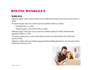 ONLINE WINKELEN
WHO 2013
•Mannen kijken vaker op hun telefoon in de winkel naar de beste prijs dan
vrouwen (53% vs. 32%)
•Vrouwen kopen vaker dan mannen met hun mobiele telefoon of tablet:
• Kleding (55% vs. 27%)
• Boeken, games, cd’s, dvd’s (74% vs. 38%)
•Mannen kopen vaker dan vrouwen met hun mobiele telefoon of tablet:
Elektronische apparatuur (40% vs. 21%)
•Vrouwen vertrouwen er vaker op dat online reviews van echte klanten zijn (56%)
dan mannen (43%)
•Mannen zouden vaker hun telefoon graag als betaalmiddel gebruiken in een
normale winkel (22%) dan vrouwen (11%)

Ruigrok | NetPanel

 