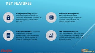 KEY FEATURES
Category Blocking: Restrict
access to specific types of
websites and online content to
enhance productivity and
security.
Bandwidth Management:
Allocate and prioritize
bandwidth usage to ensure
optimal performance for
critical applications.
Auto Failover of ISP: Maintain
continuous internet
connectivity with automatic
failover to a backup ISP in
case of primary ISP failure.
VPN for Remote Access:
Securely connect remote users
to your network, ensuring safe
access to company resources
from anywhere.
Disclaimer: All logos, images, and content used here are for identification purposes only. *
 