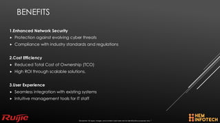 BENEFITS
1.Enhanced Network Security
 Protection against evolving cyber threats
 Compliance with industry standards and regulations
2.Cost Efficiency
 Reduced Total Cost of Ownership (TCO)
 High ROI through scalable solutions.
3.User Experience
 Seamless integration with existing systems
 Intuitive management tools for IT staff
Disclaimer: All logos, images, and content used here are for identification purposes only. *
 