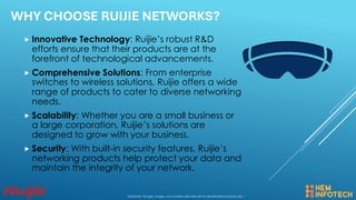 WHY CHOOSE RUIJIE NETWORKS?
 Innovative Technology: Ruijie’s robust R&D
efforts ensure that their products are at the
forefront of technological advancements.
 Comprehensive Solutions: From enterprise
switches to wireless solutions, Ruijie offers a wide
range of products to cater to diverse networking
needs.
 Scalability: Whether you are a small business or
a large corporation, Ruijie’s solutions are
designed to grow with your business.
 Security: With built-in security features, Ruijie’s
networking products help protect your data and
maintain the integrity of your network.
Disclaimer: All logos, images, and content used here are for identification purposes only. *
 