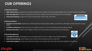 OUR OFFERINGS
1.Enterprise Switches
 High-Performance: Engineered for optimal performance, Ruijie switches provide reliable and fast data transfer capabilities.
 Easy Management: Intuitive management interfaces simplify network administration and monitoring.
 Advanced Features: Support for Layer 2/3 switching, VLANs, QoS, and more.
2.Wireless Solutions
 Seamless Connectivity: Experience uninterrupted and high-speed wireless connectivity with Ruijie’s state-of-the-art access
points.
 Scalable Architecture: Easily expand your wireless network to accommodate growing business needs.
 Enhanced Security: Protect your wireless network with advanced security protocols and features.
3.Cloud Management
 Centralized Control: Manage all your networking devices from a single, cloud-based platform.
 Real-Time Monitoring: Gain insights and monitor network performance in real time.
 Automated Updates: Ensure your network is always up to date with automatic firmware updates and patches.
Disclaimer: All logos, images, and content used here are for identification purposes only. *
 