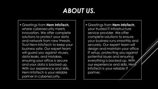 ABOUT US.
• Greetings from Hem InfoTech,
where cybersecurity meets
innovation. We offer complete
solutions to protect your data
and network from new threats.
Trust Hem InfoTech to keep your
business safe. Our expert team
will guard you against viruses,
data leaks, and mistakes,
ensuring your office is secure
and your data is backed up.
With our experience and skills,
Hem InfoTech is your reliable
partner in cybersecurity.
• Greetings from Hem InfoTech,
your trusted IT infrastructure
service provider. We offer
complete solutions to ensure
your business runs smoothly and
securely. Our expert team will
design and maintain your office
IT setup, protecting you against
potential issues and ensuring
everything is backed up. With
our experience and skills, Hem
InfoTech is your reliable IT
partner.
 