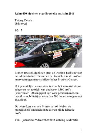Ruim 400 klachten over Brusselse taxi’s in 2016
Thierry Debels
@thierryd
1/2/17
Binnen Brussel Mobiliteit staat de Directie Taxi's in voor
het administratieve beheer en het toezicht van de taxi's en
huurvoertuigen met chauffeur in het Brussels Gewest.
Het gewestelijk bestuur staat in voor het administratieve
beheer en het toezicht van ongeveer 1.300 taxi's
(waarvan er 100 aangepast zijn voor personen met een
beperkte mobiliteit) en meer dan 200 huurvoertuigen met
chauffeur.
De gebruikers van een Brusselse taxi hebben de
mogelijkheid om klacht in te dienen bij de Directie
taxi’s.
Van 1 januari tot 9 december 2016 ontving de directie
1
 