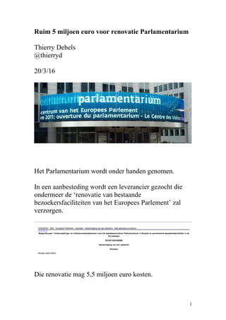 Ruim 5 miljoen euro voor renovatie Parlamentarium
Thierry Debels
@thierryd
20/3/16
Het Parlamentarium wordt onder handen genomen.
In een aanbesteding wordt een leverancier gezocht die
ondermeer de ‘renovatie van bestaande
bezoekersfaciliteiten van het Europees Parlement’ zal
verzorgen.
Die renovatie mag 5,5 miljoen euro kosten.
1
 