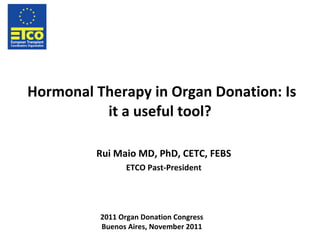 Hormonal Therapy in Organ Donation: Is it a useful tool? Rui Maio MD, PhD, CETC, FEBS ETCO Past-President 2011 Organ Donation Congress Buenos Aires, November 2011 
