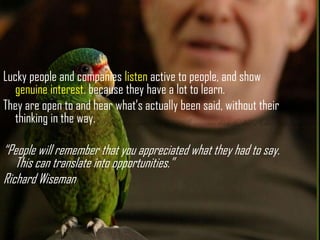 Lucky people and companies listen active to people, and show genuine interest. because they have a lot to learn. <br />The...