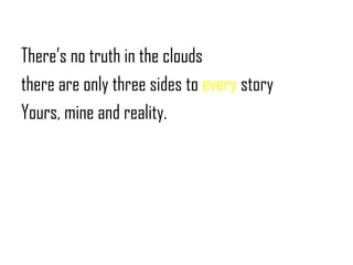 There’s no truth in the clouds<br />there are only three sides to every story<br />Yours, mine and reality.<br />