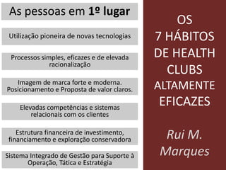 OS
7 HÁBITOS
DE HEALTH
CLUBS
ALTAMENTE
EFICAZES
Rui M.
Marques
As pessoas em 1º lugar
Utilização pioneira de novas tecnologias
Processos simples, eficazes e de elevada
racionalização
Imagem de marca forte e moderna.
Posicionamento e Proposta de valor claros.
Elevadas competências e sistemas
relacionais com os clientes
Estrutura financeira de investimento,
financiamento e exploração conservadora
Sistema Integrado de Gestão para Suporte à
Operação, Tática e Estratégia
 