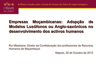 Empresas Moçambicanas: Adopção de
Modelos Lusófonos ou Anglo-saxónicos no
desenvolvimento dos activos humanos


Rui Mbatsana- Diretor da Confederação dos profissionais de Recursos
Humanos de Moçambique
                                    Maputo, 30 de Outubro de 2012
 