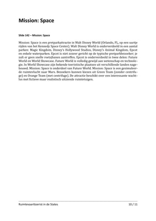 Mission: Space
Slide 142 – Mission: Space

Mission: Space is een pretparkattractie in Walt Disney World (Orlando, FL, op een uurtje
rijden van het Kennedy Space Center). Walt Disney World is onderverdeeld in een aantal
parken: Magic Kingdom, Disney’s Hollywood Studios, Disney’s Animal Kingdom, Epcot
en enkele waterparken. Epcot is niet zozeer gericht op de typische pretparkbezoeker; je
zult er geen snelle roetsjbanen aantreﬀen. Epcot is onderverdeeld in twee delen: Future
World en World Showcase. Future World is volledig gewijd aan wetenschap en technolo ­
gie. In World Showcase zijn bekende toeristische plaatsen uit verschillende landen nage­
bouwd. Mission: Space is onderdeel van Future World. Mission: Space is een gesimuleer­
de ruimtevlucht naar Mars. Bezoekers kunnen kiezen uit Green Team (zonder centrifu­
ge) en Orange Team (met centrifuge). De attractie beschikt over een interessante wacht­
lus met ﬁctieve maar realistisch uitziende ruimtetuigen.

Ruimtevaarttoerist in de States

10 / 11

 