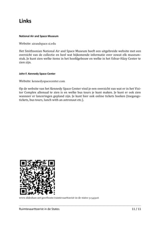 Links
National Air and Space Museum

Website: airandspace.si.edu
Het Smithsonian National Air and Space Museum heeft een uitgebreide website met een
overzicht van de collectie en heel wat bijkomende informatie over zowat elk museum­
stuk. Je kunt zien welke items in het hoofdgebouw en welke in het Udvar-Házy Center te
zien zijn.
John F. Kennedy Space Center

Website: kennedyspacecenter.com
Op de website van het Kennedy Space Center vind je een overzicht van wat er in het Visi­
tor Complex allemaal te zien is en welke bus tours je kunt maken. Je kunt er ook zien
wanneer er lanceringen gepland zijn. Je kunt hier ook online tickets boeken (toegangstic­
kets, bus tours, lunch with an astronaut etc.).
Mission: Space

Website: disneyworld.disney.go.com/atractions/epcot/mission-space
IMAX

Website: www.imax.com

www.slideshare.net/geertbonte/ruimtevaartoerist-in-de-states-31545926

Ruimtevaarttoerist in de States

11 / 11

 