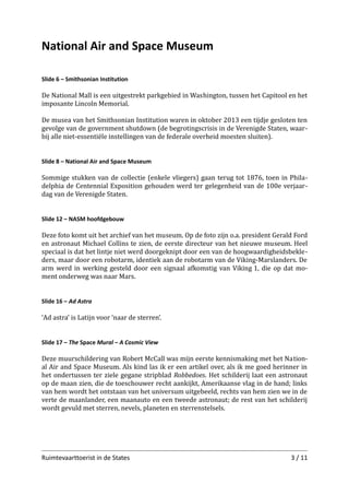 National Air and Space Museum
Slide 6 – Smithsonian Institution

De National Mall is een uitgestrekt parkgebied in Washington, tussen het Capitool en het
imposante Lincoln Memorial.
De musea van het Smithsonian Institution waren in oktober 2013 een tijdje gesloten ten
gevolge van de government shutdown (de begrotingscrisis in de Verenigde Staten, waar­
bij alle niet-essentiële instellingen van de federale overheid moesten sluiten).
Slide 8 – National Air and Space Museum

Sommige stukken van de collectie (enkele vliegers) gaan terug tot 1876, toen in Phila­
delphia de Centennial Exposition gehouden werd ter gelegenheid van de 100e verjaar­
dag van de Verenigde Staten.
Slide 12 – NASM hoofdgebouw

Deze foto komt uit het archief van het museum. Op de foto zijn o.a. president Gerald Ford
en astronaut Michael Collins te zien, de eerste directeur van het nieuwe museum. Heel
speciaal is dat het lintje niet werd doorgeknipt door een van de hoogwaardigheidsbekle­
ders, maar door een robotarm, identiek aan de robotarm van de Viking-Marslanders. De
arm werd in werking gesteld door een signaal afkomstig van Viking 1, die op dat mo­
ment onderweg was naar Mars.
Slide 16 – Ad Astra

‘Ad astra’ is Latijn voor ‘naar de sterren’.
Slide 17 – The Space Mural – A Cosmic View

Deze muurschildering van Robert McCall was mijn eerste kennismaking met het Nation­
al Air and Space Museum. Als kind las ik er een artikel over, als ik me goed herinner in
het ondertussen ter ziele gegane stripblad Robbedoes. Het schilderij laat een astronaut
op de maan zien, die de toeschouwer recht aankijkt, Amerikaanse vlag in de hand; links
van hem wordt het ontstaan van het universum uitgebeeld, rechts van hem zien we in de
verte de maanlander, een maanauto en een tweede astronaut; de rest van het schilderij
wordt gevuld met sterren, nevels, planeten en sterrenstelsels.

Ruimtevaarttoerist in de States

3 / 11

 