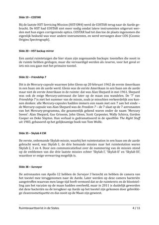 Slide 19 – COSTAR

Bij de laatste HST Servicing Mission (HST-SM4) werd de COSTAR terug naar de Aarde ge­
bracht. De HST had COSTAR niet meer nodig omdat latere instrumenten uitgerust wer­
den met hun eigen corrigerende optica. COSTAR had tot dan toe de plaats ingenomen die
eigenlijk bedoeld was voor andere instrumenten, en werd vervangen door COS (Cosmic
Origins Spectrograph).
Slide 20 – HST backup mirror

Een aantal ruimtetuigen die hier staan zijn zogenaamde backups: toestellen die nooit in
de ruimte hebben gevlogen, maar die vervaardigd werden als reserve, voor het geval er
iets mis zou gaan met het primaire toestel.
Slide 22 – Friendship 7

Dit is de Mercury-capsule waarmee John Glenn op 20 februari 1962 de eerste Amerikaan
in een baan om de aarde werd. Glenn was de eerste Amerikaan in een baan om de aarde
maar niet de eerste Amerikaan in de ruimte: dat was Alan Shepard in mei 1961. Shepard
was ook de enige Mercury-astronaut die later op de maan zou wandelen. De ‘7’ van
Friendship 7 is niet het nummer van de missie, zoals je misschien verkeerdelijk zou kun­
nen denken: alle Mercury-capsules hadden immers een naam met een 7 aan het einde –
de Mercury-capsule van Alan Shepard was de Freedom 7 – de 7 slaat op de 7 astronauten
van het Mercury-programma, die gezamenlijk gekend waren onder de naam ‘Mercury
Seven’: Alan Shepard, Gus Grissom, John Glenn, Scott Carpenter, Wally Schirra, Gordon
Cooper en Deke Slayton. Hun verhaal is gedramatiseerd in de speelﬁlm The Right Stuﬀ
uit 1983, gebaseerd op het gelijknamige boek van Tom Wolfe.
Slide 35 – Skylab 4 CM

De eerste, onbemande Skylab-missie, waarbij het ruimtestation in een baan om de aarde
gebracht werd, was Skylab 1; de drie bemande missies naar het ruimtestation waren
Skylab 2, 3 en 4. Door een communicatiefout over de nummering van de missies stond
op de emblemen van die drie laatste missies echter ‘Skylab I’, ‘Skylab II’ en ‘Skylab III’,
waardoor er enige verwarring mogelijk is.
Slide 38 – Surveyor

De astronauten van Apollo 12 hebben de Surveyor 3 bezocht en hebben de camera van
het toestel mee teruggenomen naar de Aarde. Later werden op deze camera bacteriën
aangetroﬀen waarvan men lange tijd heeft vermoed dat ze de ruimtereis en de blootstel­
ling aan het vacuüm op de maan hadden overleefd, maar in 2011 is duidelijk geworden
dat deze bacteriën na de terugkeer op Aarde op het toestel zijn gekomen door gebrekki­
ge cleanroometiquette en dus nooit op de Maan zijn geweest.

Ruimtevaarttoerist in de States

4 / 11

 