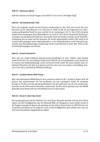 Slide 41 – Glamorous Glennis

Ook het verhaal van Chuck Yeager en de Bell X-1 is te zien in The Right Stuﬀ.
Slide 50 – USS Enterprise (Star Trek)

Dit is het originele model van het ﬁctieve ruimteschip uit Star Trek, de tv-serie die voor
het eerst op de Amerikaanse tv te zien was in 1966 en die tal van ingenieurs en astro­
nauten geïnspireerd heeft tot een carrière in de ruimtevaart. Dit 11 feet (3,35 m) grote
model werd ontworpen door Matt Jeﬀeries en werd in 1974 door Paramount Studios ge­
schonken aan de National Collection. Dit model staat een beetje verstopt, op de beneden­
verdieping van de shop van het museum. De eerste spaceshuttle-orbiter (die nooit in de
ruimte heeft gevlogen maar enkel gebruikt is voor testdoeleinden) werd Enterprise ge­
noemd, naar het gelijknamige ruimteschip uit de scienceﬁction-tv-serie Star Trek, na een
briefschrijfcampagne van de fans.
Slide 52 – Einstein Planetarium

Hier zijn een aantal fulldome-planetariumvoorstellingen te zien. Tijdens mijn bezoek
merk ik dat hier de voorstelling Undiscovered Worlds op het programma staat (waarvan
in Cozmix een Nederlandstalige versie vertoond wordt onder de naam Zoeken naar on­
bekende Planeten); die heb ik al gezien en ik kies dus voor een andere voorstelling: Jour­
ney to the Stars, narrated by Whoopi Goldberg.
Slide 57 – Lockheed Martin IMAX Theater

Hier zijn doorlopend IMAX-ﬁlms te zien, waarvan enkele in 3D – ik heb er Space Junk 3D
gezien, een documentaire die het probleem van het ruimtepuin onder de aandacht
brengt, en To Fly!, een ode aan de geschiedenis van de luchtvaart, van de 19e-eeuwse bal­
lonvaart tot de 20e-eeuwse bemande ruimtevaart; de ﬁlm werd speciaal voor het NASM
gemaakt maar kende ook een wereldwijd succes in bioscopen.
Slide 61 – Steven F. Udvar-Hazy Center

Dit tweede gebouw van het National Air and Space Museum bevindt zich op zo’n 50 km
rijden van het hoofdgebouw aan de National Mall. De Hongaarse naam István wordt in
het Engels vertaald als Steven. De opening van het Udvar-Hazy Center in 2003 liet toe om
de grotere toestellen uit de collectie, waar in het hoofdgebouw geen plaats voor was, nu
ook voor het publiek toegankelijk te maken.

Ruimtevaarttoerist in de States

5 / 11

 