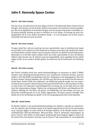 John F. Kennedy Space Center
Slide 97 – KSC Visitor Complex

Een tip: als je van plan bent om twee dagen of meer in het Kennedy Space Center door te
brengen, dan koop je net als ik beter meteen een jaarpas. Een jaarpas is immers goedko ­
per dan twee dagtickets en bovendien krijg je met een jaarpas nog andere voordelen, zo­
als gratis parking, korting op eten en drinken en in de shops, en korting op extra toe­
gangstickets die je voor andere bezoekers koopt – en zo’n jaarpasje met je foto erop is
natuurlijk ook nog een mooi souvenir.
Slide 98 – KSC Visitor Complex

Vroeger stond hier ook een mock-up van een spaceshuttle, waar je doorheen kon lopen
om een blik in de cockpit en in het laadruim te werpen, maar deze nep-shuttle (de Explo­
rer) heeft plaats moeten maken voor een nieuwe attractie, de Shuttle Launch Experience.
Bovendien is in het KCS sedert midden 2012 een echte spaceshuttle te zien: de Atlantis.
Tijdens mijn bezoek was de Atlantis nog niet toegankelijk, maar gelukkig had ik enkele
dagen eerder al een andere shuttle gezien: de Discovery bij de luchthaven van Washing­
ton.
Slide 99 – KSC Visitor Complex

Het Visitor Complex bevat een aantal tentoonstellingen en attracties en heeft 2 IMAXtheaters waar doorlopend documentaires over ruimtevaart vertoond worden, waarvan
enkele in 3D. Alle IMAX-voorstellingen zijn hier inbegrepen in de toegangsprijs. Hier ben
ik Space Station 3D gaan bekijken, een 3D-ﬁlm over het leven aan boord van het Interna­
tional Space Station (ISS). De combinatie van IMAX (dat gebruik maakt van een projec­
tiescherm dat zo groot is dat het bijna je hele gezichtsveld vult) en 3D (waardoor je diep ­
te ziet), levert een bijzonder waarheidsgetrouwe ervaring op, en het lijkt alsof we echt
door het ruimtestation vliegen. Tijdens een vorig bezoek heb ik hier ook Magniﬁcent De­
solation: Walking On The Moon 3D gezien, een IMAX-ﬁlm van Tom Hanks, een mix van
historisch beeldmateriaal en in de studio opgenomen 3D-scènes (jawel: dezelfde Tom
Hanks die in de verﬁlming van Apollo 13 de rol van gezagvoerder Jim Lovell speelde).
Slide 100 – Rocket Garden

De Rocket Garden is een openluchttentoonstelling van raketten, capsules en raketmoto­
ren. De capsules zijn mock-ups (nep). In de Apollo-capsule kun je net als de astronauten
op je rug gaan liggen, en doen alsof je de knopjes bedient. In de Rocket Garden vind je
rechtopstaand: Mercury-Redstone, Mercury-Atlas, Titan II (bemande lanceringen) en
Juno I, Juno II, Thor-Delta en Atlas-Agena (onbemande lanceringen); liggend: Saturn IB.
De Saturn IB is het kleinere broertje van de Saturn V (de maanraket) en werd gebruikt
Ruimtevaarttoerist in de States

6 / 11

 