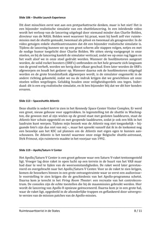 Slide 106 – Shuttle Launch Experience

Dit doet misschien eerst wat aan een pretparkattractie denken, maar is het niet! Het is
een bijzonder realistische simulatie van een shuttlelancering. In een inleidende video
wordt het verloop van de lancering uitgelegd door niemand minder dan Charlie Bolden,
directeur van de NASA. Bolden weet waarover hij praat, want hij heeft zelf vier ruimte­
missies met de shuttle gemaakt, tweemaal als piloot en tweemaal als gezagvoerder. In de
video getuigen enkele shuttleastronauten dat dit een bijzonder realistische simulatie is.
Tijdens de lancering kunnen we op een groot scherm alle stappen volgen, netjes en met
de nodige humor toegelicht door Charlie Bolden. We zitten stevig vastgegespt in onze
stoelen, en bij de lancering kantelt de simulator verticaal, zodat we op onze rug liggen en
het voelt alsof we in onze stoel gedrukt worden. Wanneer de hoofdmotoren aangezet
worden, de solid rocket boosters (SRB’s) ontbranden en het hele gevaarte zich langzaam
van de grond verheft, worden we hevig door elkaar geschud. Even later worden de SRB’s
afgeworpen en houdt het gedaver op. Wanneer daarna ook de hoofdmotoren stilgelegd
worden en de grote brandstoftank afgeworpen wordt, is de simulator ongemerkt in de
andere richting gekanteld, zodat we nu de indruk krijgen dat we gewichtloos uit onze
stoelen willen wegvliegen. Gelukkig houden onze veiligheidsgordels ons tegen. Inder­
daad: dit is een erg realistische simulatie, en ik ben bijzonder blij dat we dit hier konden
ervaren.
Slide 113 – Spaceshuttle Atlantis

Deze shuttle is sedert kort te zien in het Kennedy Space Center Visitor Complex. Er werd
een groot, nieuw gebouw voor opgetrokken. In tegenstelling tot de shuttle in Washing­
ton, die gewoon met al zijn wielen op de grond staat met gesloten laaddeuren, staat de
Atlantis hier schuin opgesteld en met geopende laaddeuren, zodat je ook een blik in het
laadruim kunt werpen. Tijdens mijn bezoek was de Atlantis nog niet toegankelijk – bij­
gaande foto’s zijn dus niet van mij –, maar het spreekt vanzelf dat ik in de toekomst nog
een bezoekje aan het KSC zal plannen om de Atlantis met eigen ogen te kunnen aan­
schouwen. De Atlantis is het toestel waarmee onze enige Belgische shuttle-astronaut,
Dirk Frimout, zijn ruimtereis maakte in het voorjaar van 1992.
Slide 119 – Apollo/Saturn V Center

Het Apollo/Saturn V Center is een groot gebouw waar een Saturn V-raket tentoongesteld
ligt. Vroeger lag deze raket in open lucht op een terrein in de buurt van het VAB maar
had daar te veel te lijden van de weersomstandigheden. De raket werd later gerestau­
reerd en overgebracht naar het Apollo/Saturn V Center. Voor ze de raket te zien krijgen,
komen de bezoekers binnen in een grote ontvangstruimte waar ze eerst een audiovisue­
le voorstelling te zien krijgen die de geschiedenis van het Apollo-programma schetst.
Daarna kom je terecht in het Firing Room Theater: een recreatie van het controlecen­
trum. De consoles zijn de echte toestellen die bij de maanmissies gebruikt werden. Hier
wordt de lancering van Apollo 8 opnieuw geënsceneerd. Daarna kom je in een grote hal,
waar de raket ligt, opgedeeld in de afzonderlijke trappen en geﬂankeerd door uitvergro­
te versies van de mission patches van de Apollo-missies.

Ruimtevaarttoerist in de States

8 / 11

 